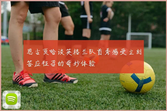 恩古莫哈谈英格兰队首秀感受立刻答应征召的奇妙体验